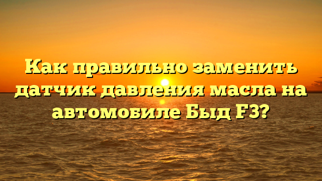 Как правильно заменить датчик давления масла на автомобиле Быд F3?