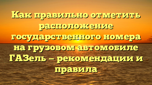 Как правильно отметить расположение государственного номера на грузовом автомобиле ГАЗель — рекомендации и правила