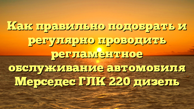 Как правильно подобрать и регулярно проводить регламентное обслуживание автомобиля Мерседес ГЛК 220 дизель