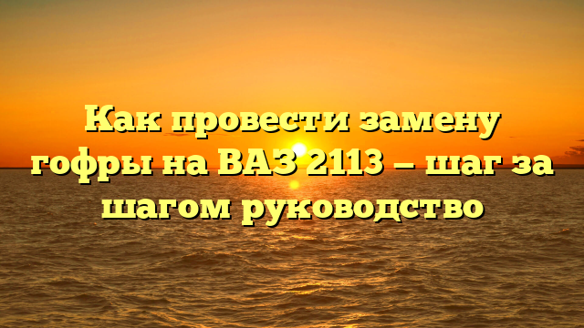 Как провести замену гофры на ВАЗ 2113 — шаг за шагом руководство