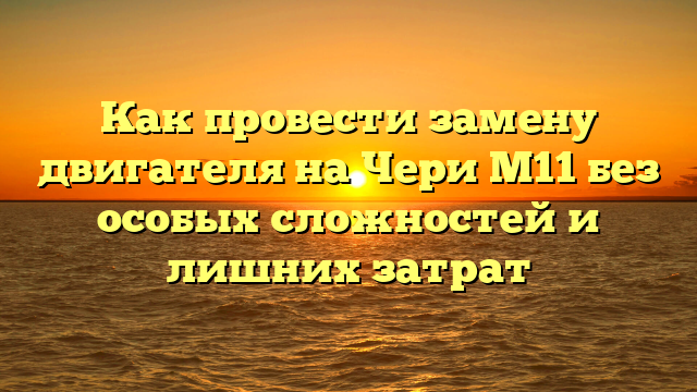 Как провести замену двигателя на Чери М11 без особых сложностей и лишних затрат