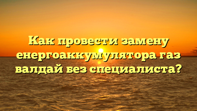 Как провести замену енергоаккумулятора газ валдай без специалиста?