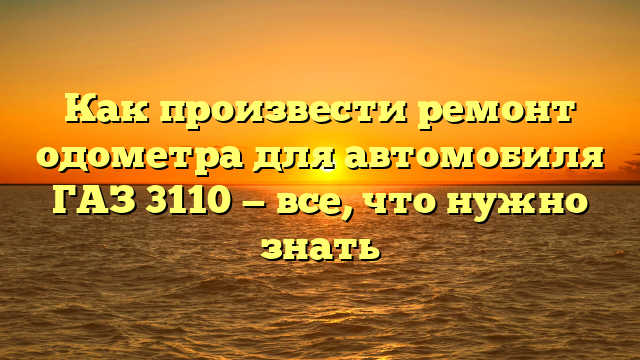 Как произвести ремонт одометра для автомобиля ГАЗ 3110 — все, что нужно знать