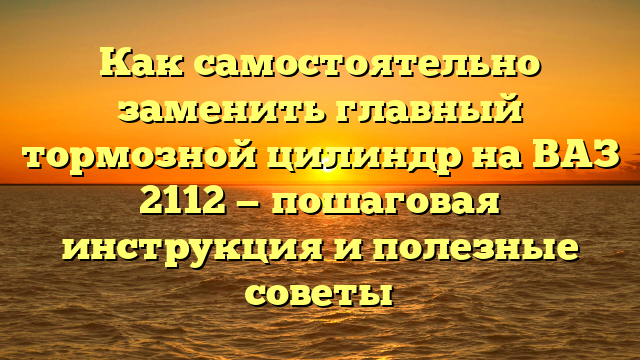 Как самостоятельно заменить главный тормозной цилиндр на ВАЗ 2112 — пошаговая инструкция и полезные советы