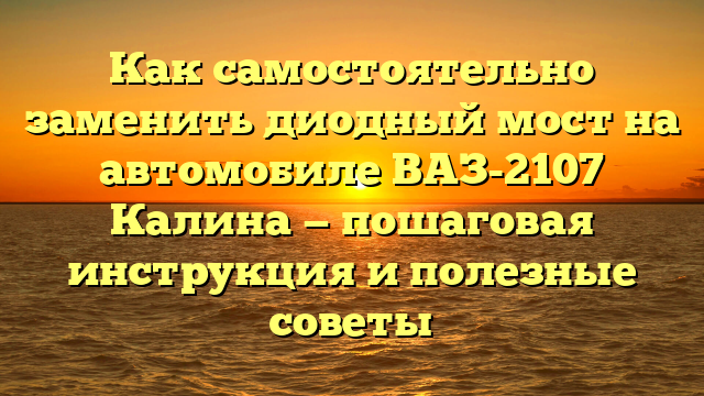 Как самостоятельно заменить диодный мост на автомобиле ВАЗ-2107 Калина — пошаговая инструкция и полезные советы