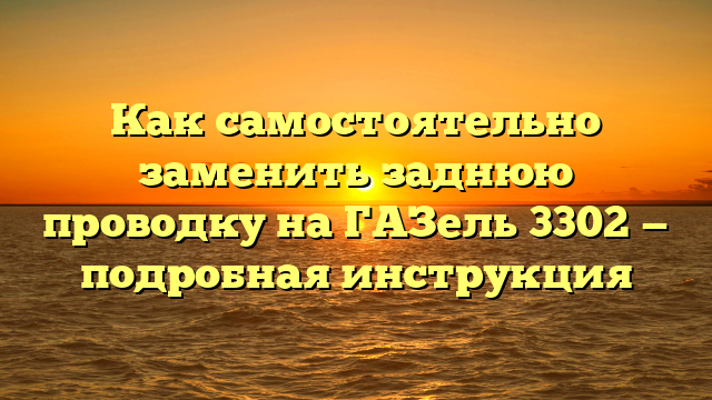 Как самостоятельно заменить заднюю проводку на ГАЗель 3302 — подробная инструкция