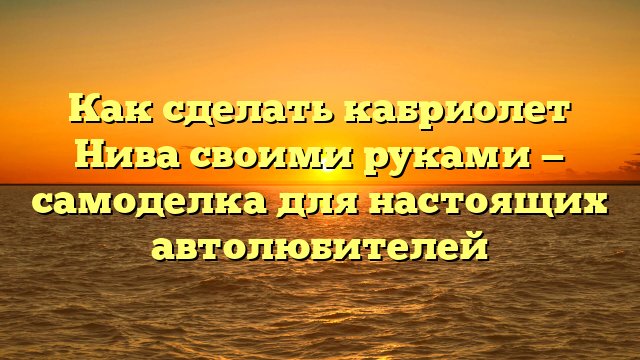 Как сделать кабриолет Нива своими руками — самоделка для настоящих автолюбителей