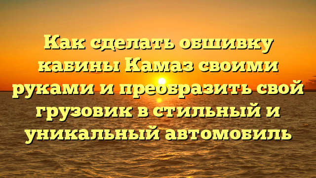 Как сделать обшивку кабины Камаз своими руками и преобразить свой грузовик в стильный и уникальный автомобиль