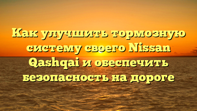 Как улучшить тормозную систему своего Nissan Qashqai и обеспечить безопасность на дороге