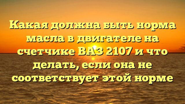 Какая должна быть норма масла в двигателе на счетчике ВАЗ 2107 и что делать, если она не соответствует этой норме