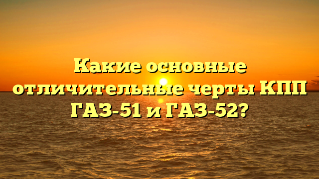 Какие основные отличительные черты КПП ГАЗ-51 и ГАЗ-52?