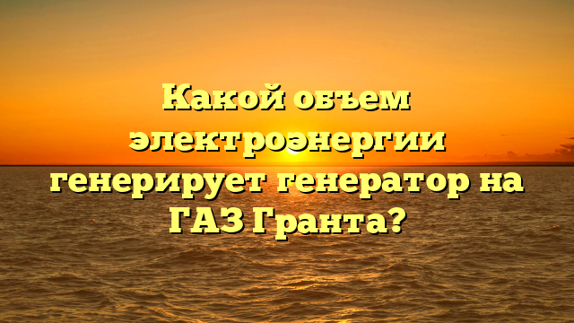 Какой объем электроэнергии генерирует генератор на ГАЗ Гранта?