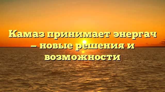 Камаз принимает энергач — новые решения и возможности