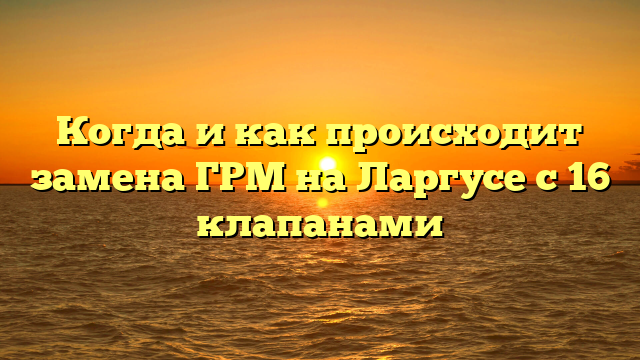 Когда и как происходит замена ГРМ на Ларгусе с 16 клапанами