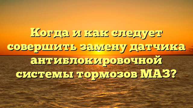 Когда и как следует совершить замену датчика антиблокировочной системы тормозов МАЗ?