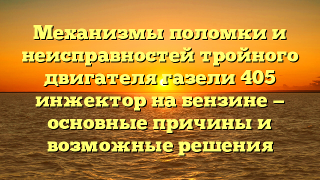 Механизмы поломки и неисправностей тройного двигателя газели 405 инжектор на бензине — основные причины и возможные решения