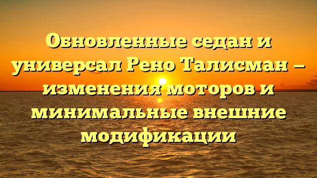 Обновленные седан и универсал Рено Талисман — изменения моторов и минимальные внешние модификации