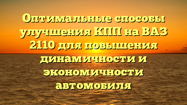 Оптимальные способы улучшения КПП на ВАЗ 2110 для повышения динамичности и экономичности автомобиля