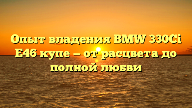 Опыт владения BMW 330Ci E46 купе — от расцвета до полной любви