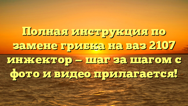 Полная инструкция по замене грибка на ваз 2107 инжектор — шаг за шагом с фото и видео прилагается!