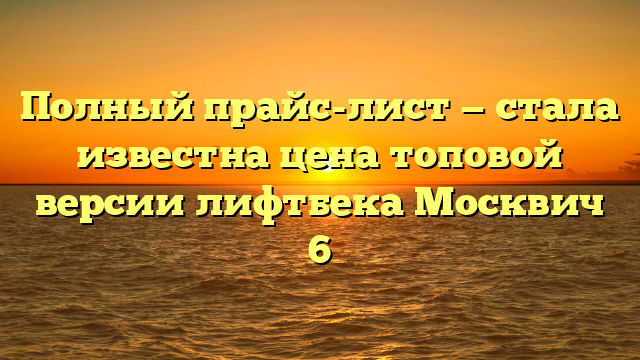 Полный прайс-лист — стала известна цена топовой версии лифтбека Москвич 6