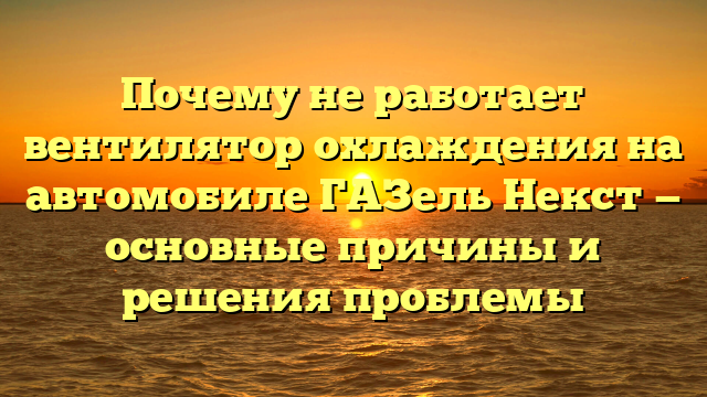 Почему не работает вентилятор охлаждения на автомобиле ГАЗель Некст — основные причины и решения проблемы