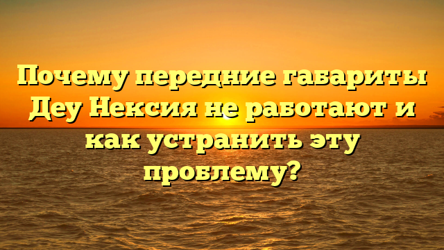 Почему передние габариты Деу Нексия не работают и как устранить эту проблему?