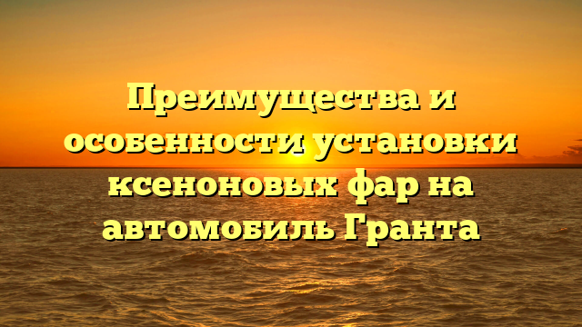 Преимущества и особенности установки ксеноновых фар на автомобиль Гранта