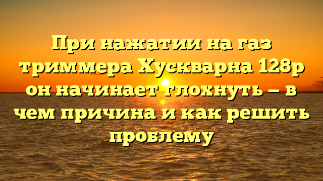 При нажатии на газ триммера Хускварна 128р он начинает глохнуть — в чем причина и как решить проблему