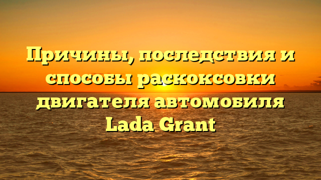 Причины, последствия и способы раскоксовки двигателя автомобиля Lada Grant