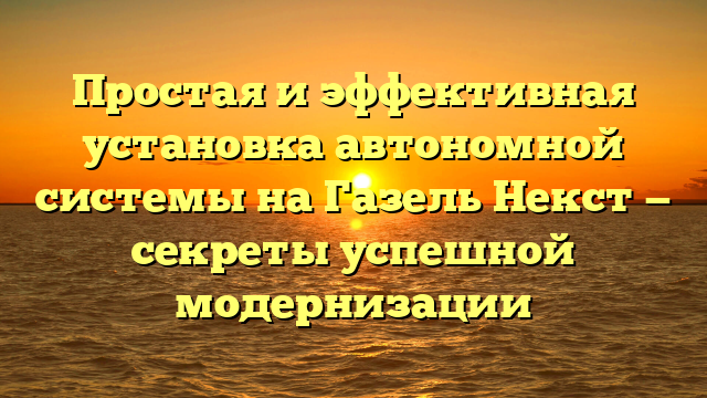 Простая и эффективная установка автономной системы на Газель Некст — секреты успешной модернизации