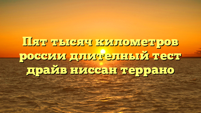 Пят тысяч километров россии длителный тест драйв ниссан террано