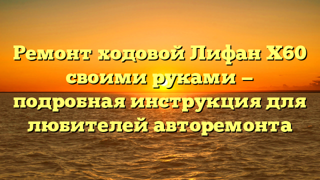 Ремонт ходовой Лифан Х60 своими руками — подробная инструкция для любителей авторемонта