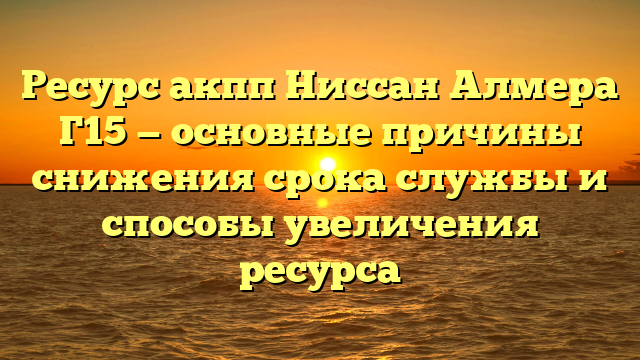 Ресурс акпп Ниссан Алмера Г15 — основные причины снижения срока службы и способы увеличения ресурса