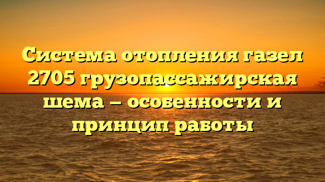 Система отопления газел 2705 грузопассажирская шема — особенности и принцип работы