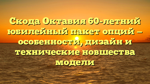 Скода Октавия 60-летний юбилейный пакет опций — особенности, дизайн и технические новшества модели