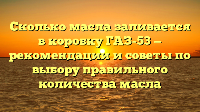 Сколько масла заливается в коробку ГАЗ-53 — рекомендации и советы по выбору правильного количества масла