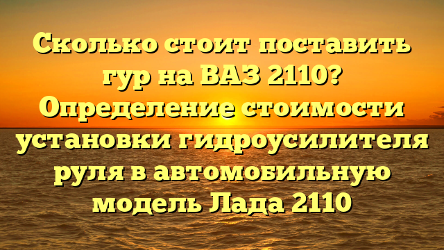 Сколько стоит поставить гур на ВАЗ 2110? Определение стоимости установки гидроусилителя руля в автомобильную модель Лада 2110