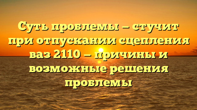 Суть проблемы — стучит при отпускании сцепления ваз 2110 — причины и возможные решения проблемы