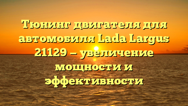 Тюнинг двигателя для автомобиля Lada Largus 21129 — увеличение мощности и эффективности