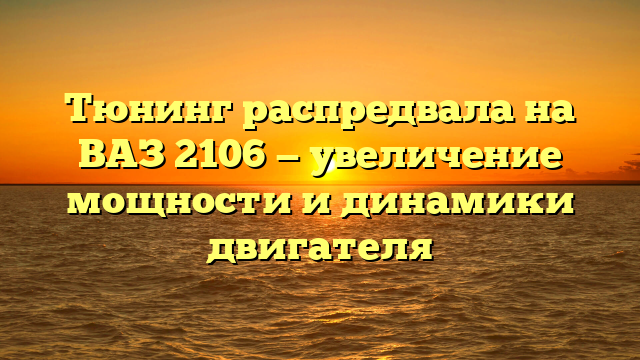 Тюнинг распредвала на ВАЗ 2106 — увеличение мощности и динамики двигателя