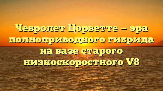 Чевролет Цорветте — эра полноприводного гибрида на базе старого низкоскоростного V8