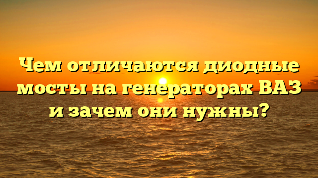 Чем отличаются диодные мосты на генераторах ВАЗ и зачем они нужны?