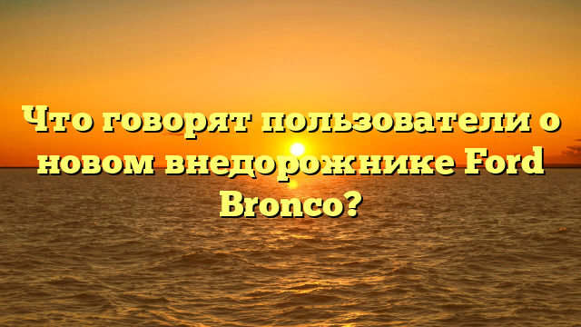 Что говорят пользователи о новом внедорожнике Ford Bronco?