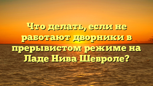 Что делать, если не работают дворники в прерывистом режиме на Ладе Нива Шевроле?