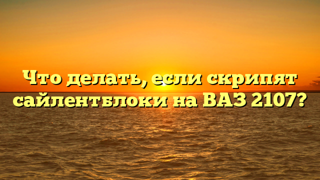 Что делать, если скрипят сайлентблоки на ВАЗ 2107?