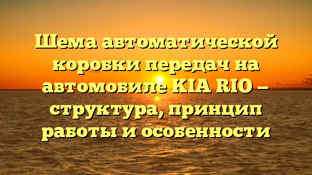 Шема автоматической коробки передач на автомобиле KIA RIO — структура, принцип работы и особенности