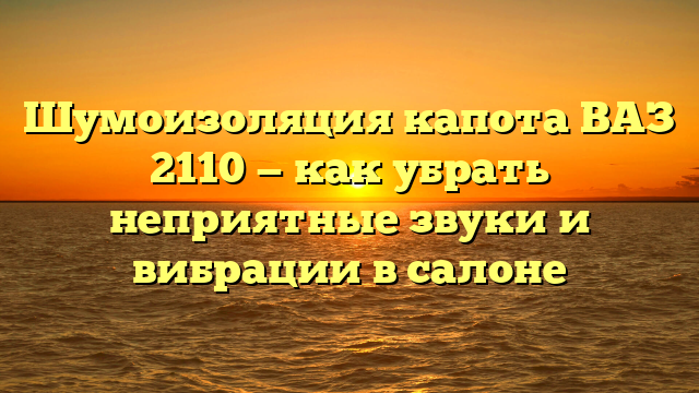 Шумоизоляция капота ВАЗ 2110 — как убрать неприятные звуки и вибрации в салоне