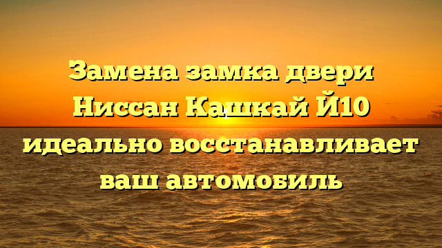 Замена замка двери Ниссан Кашкай Й10 идеально восстанавливает ваш автомобиль