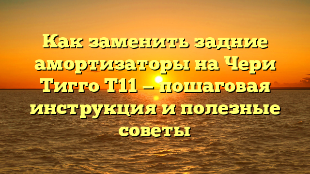 Как заменить задние амортизаторы на Чери Тигго Т11 — пошаговая инструкция и полезные советы